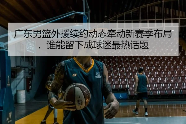 广东男篮外援续约动态牵动新赛季布局，谁能留下成球迷最热话题